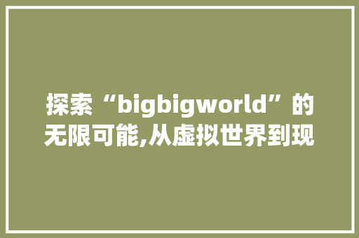 探索“bigbigworld”的无限可能,从虚拟世界到现实应用
