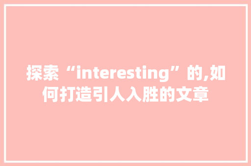 探索“interesting”的,如何打造引人入胜的文章