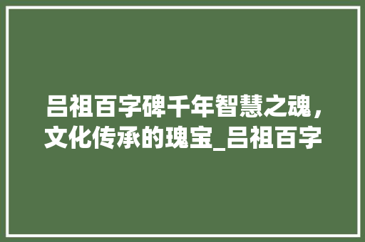吕祖百字碑千年智慧之魂，文化传承的瑰宝_吕祖百字碑的意思行吗