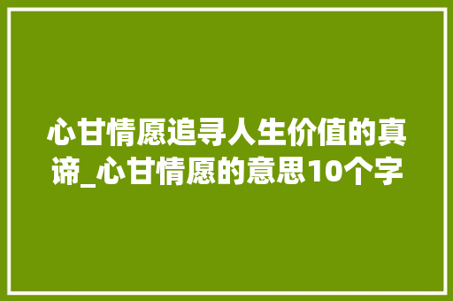 心甘情愿追寻人生价值的真谛_心甘情愿的意思10个字