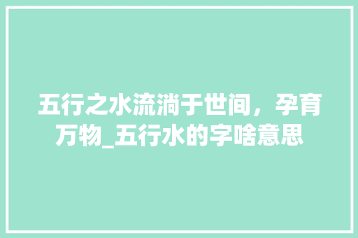 五行之水流淌于世间，孕育万物_五行水的字啥意思 会议纪要
