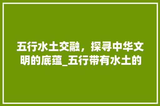 五行水土交融，探寻中华文明的底蕴_五行带有水土的意思的字 诗词应用