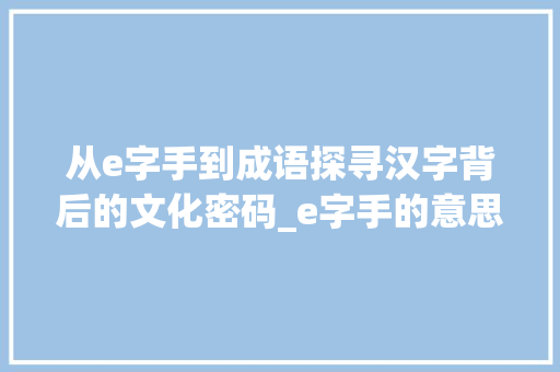 从e字手到成语探寻汉字背后的文化密码_e字手的意思是什么意思是什么成语 工作总结