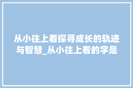 从小往上看探寻成长的轨迹与智慧_从小往上看的字是什么意思 会议纪要