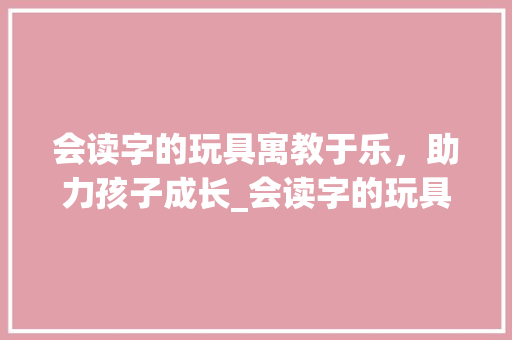 会读字的玩具寓教于乐，助力孩子成长_会读字的玩具是什么意思