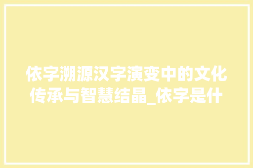 依字溯源汉字演变中的文化传承与智慧结晶_依字是什么字形成的意思 职场写作