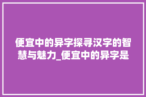 便宜中的异字探寻汉字的智慧与魅力_便宜中的异字是什么意思 应用文