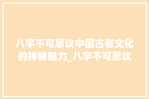 八字不可思议中国古老文化的神秘魅力_八字不可思议的意思解释