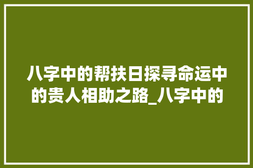 八字中的帮扶日探寻命运中的贵人相助之路_八字中的帮扶日啥意思 应用文