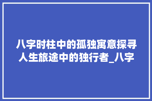 八字时柱中的孤独寓意探寻人生旅途中的独行者_八字时柱中有孤独的意思