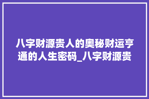八字财源贵人的奥秘财运亨通的人生密码_八字财源贵人的意思和含义