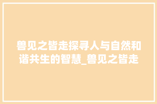 兽见之皆走探寻人与自然和谐共生的智慧_兽见之皆走中的字的意思