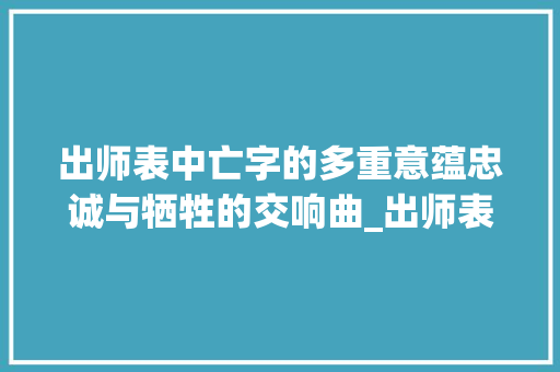 出师表中亡字的多重意蕴忠诚与牺牲的交响曲_出师表中所有亡字的意思
