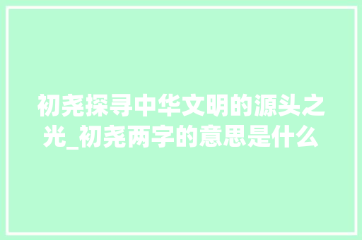 初尧探寻中华文明的源头之光_初尧两字的意思是什么