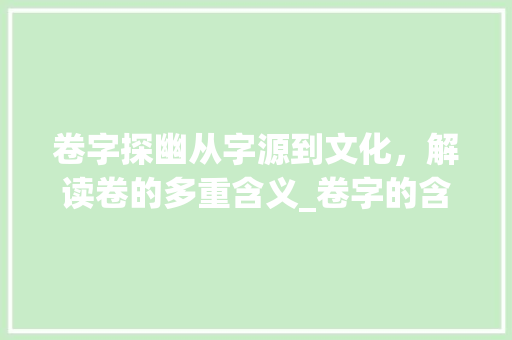 卷字探幽从字源到文化，解读卷的多重含义_卷字的含义是什么意思啊