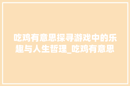 吃鸡有意思探寻游戏中的乐趣与人生哲理_吃鸡有意思的七字名字 工作总结