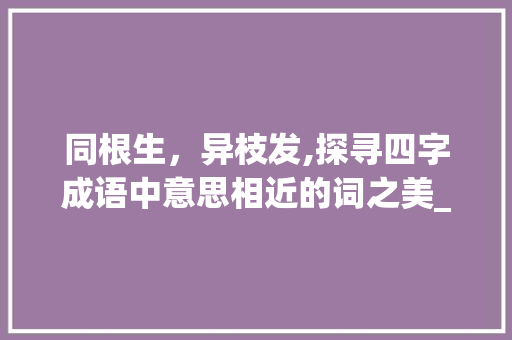 同根生，异枝发,探寻四字成语中意思相近的词之美_四字成语意思相近的词