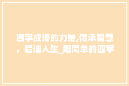 四字成语的力量,传承智慧，启迪人生_超简单的四字成语意思 职场写作