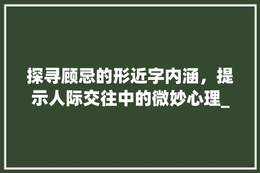 探寻顾忌的形近字内涵，提示人际交往中的微妙心理_顾忌的形近字是什么意思