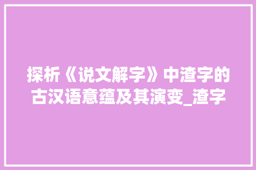 探析《说文解字》中渣字的古汉语意蕴及其演变_渣字古汉语的意思是什么