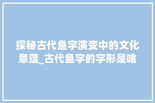 探秘古代鱼字演变中的文化意蕴_古代鱼字的字形是啥意思