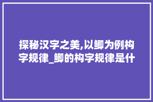 探秘汉字之美,以鲫为例构字规律_鲫的构字规律是什么意思
