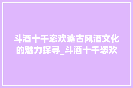 斗酒十千恣欢谑古风酒文化的魅力探寻_斗酒十千恣欢谑字的意思