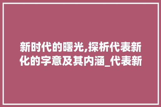 新时代的曙光,探析代表新化的字意及其内涵_代表新化的字有什么意思