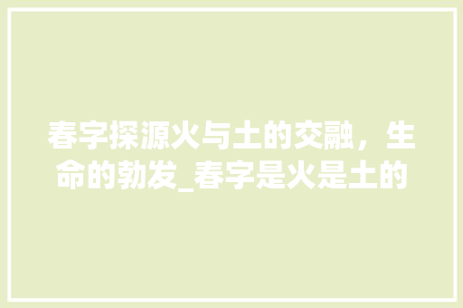 春字探源火与土的交融，生命的勃发_春字是火是土的意思吗