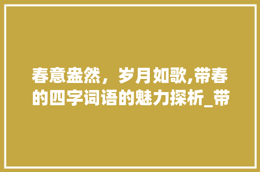春意盎然，岁月如歌,带春的四字词语的魅力探析_带春意思的四字词语
