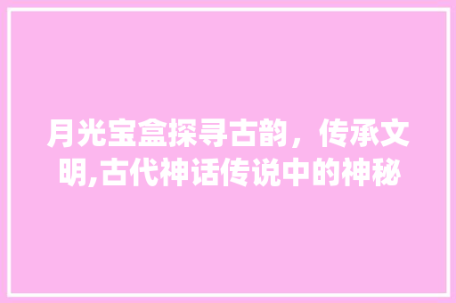 月光宝盒探寻古韵，传承文明,古代神话传说中的神秘宝物_月光宝盒的字什么意思