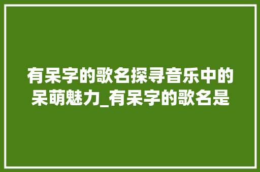 有呆字的歌名探寻音乐中的呆萌魅力_有呆字的歌名是什么意思