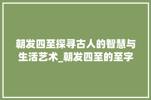 朝发四至探寻古人的智慧与生活艺术_朝发四至的至字的意思