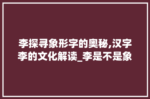 李探寻象形字的奥秘,汉字李的文化解读_李是不是象形字的意思呢