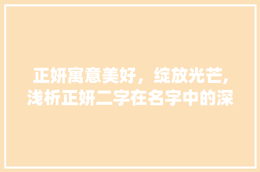 正妍寓意美好，绽放光芒,浅析正妍二字在名字中的深刻内涵_正妍字在名字中的意思 应用文