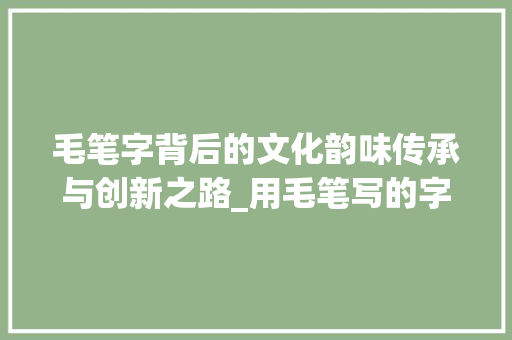 毛笔字背后的文化韵味传承与创新之路_用毛笔写的字是什么意思