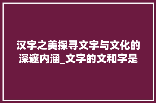 汉字之美探寻文字与文化的深邃内涵_文字的文和字是什么意思