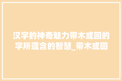 汉字的神奇魅力带木或回的字所蕴含的智慧_带木或回的字什么意思