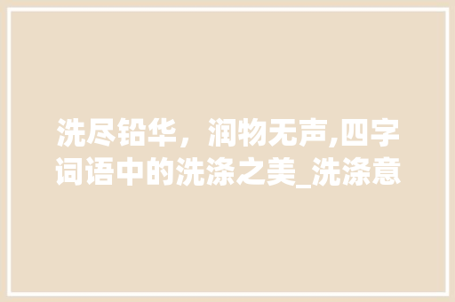 洗尽铅华，润物无声,四字词语中的洗涤之美_洗涤意思相近的四字词语