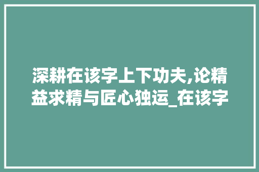深耕在该字上下功夫,论精益求精与匠心独运_在该字上下功夫的意思是