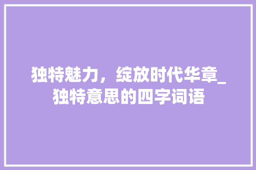 独特魅力，绽放时代华章_独特意思的四字词语