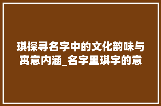 琪探寻名字中的文化韵味与寓意内涵_名字里琪字的意思是啥呀