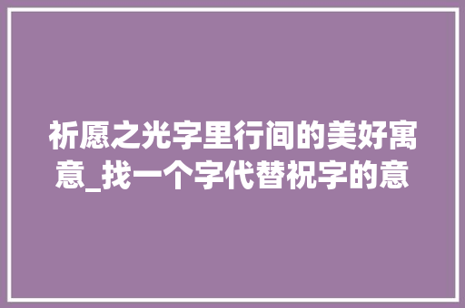 祈愿之光字里行间的美好寓意_找一个字代替祝字的意思