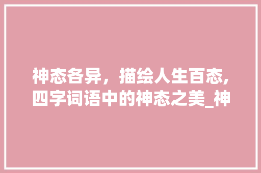 神态各异，描绘人生百态,四字词语中的神态之美_神态的四字词语和意思