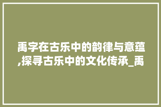 禹字在古乐中的韵律与意蕴,探寻古乐中的文化传承_禹字在古乐中的读音和意思