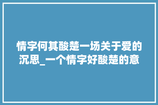 情字何其酸楚一场关于爱的沉思_一个情字好酸楚的意思
