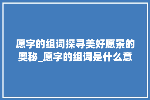 愿字的组词探寻美好愿景的奥秘_愿字的组词是什么意思啊