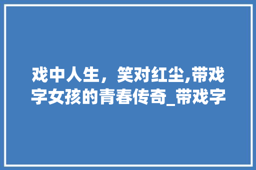 戏中人生，笑对红尘,带戏字女孩的青春传奇_带戏字的意思网名女孩子