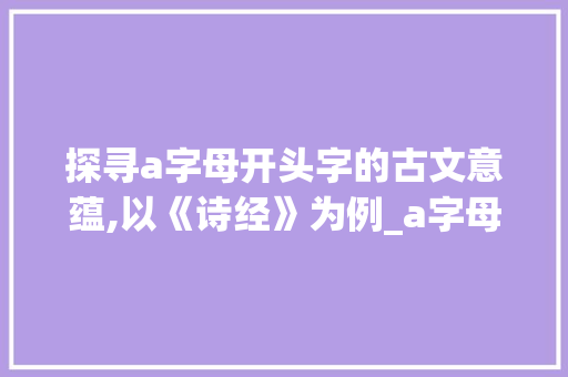 探寻a字母开头字的古文意蕴,以《诗经》为例_a字母开头字的古文意思是什么意思