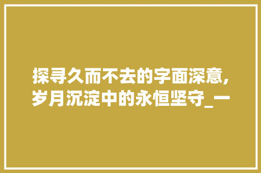 探寻久而不去的字面深意,岁月沉淀中的永恒坚守_一只久而不去的字的意思